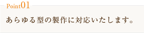 Point01　あらゆる型の製作に対応いたします。