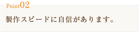 Point02　製作スピードに自信があります。