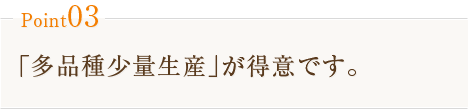 Point03　｢多品種少量生産｣が得意です。