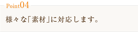 Point04　様々な｢素材｣に対応します。