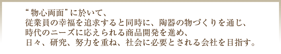 “物心両面”に於いて、従業員の幸福を追求すると同時に、陶器の物づくりを通じ、時代のニーズに応えられる商品開発を進め、日々、研究、努力を重ね、社会に必要とされる会社を目指す。