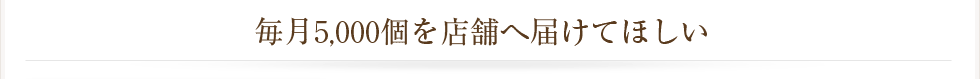 毎月5,000個を店舗へ届けてほしい